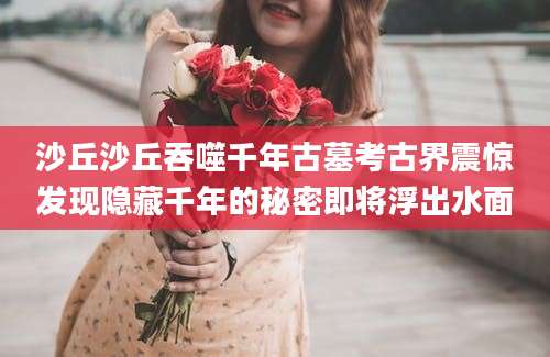沙丘沙丘吞噬千年古墓考古界震惊发现隐藏千年的秘密即将浮出水面