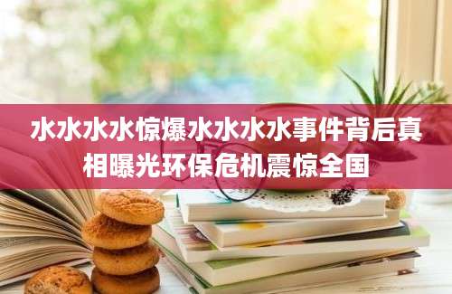 水水水水惊爆水水水水事件背后真相曝光环保危机震惊全国