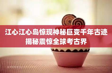 江心江心岛惊现神秘巨变千年古迹揭秘震惊全球考古界