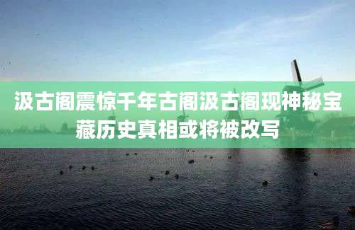 汲古阁震惊千年古阁汲古阁现神秘宝藏历史真相或将被改写