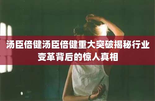 汤臣倍健汤臣倍健重大突破揭秘行业变革背后的惊人真相
