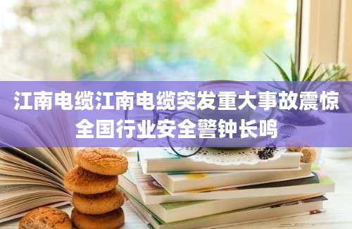 江南电缆江南电缆突发重大事故震惊全国行业安全警钟长鸣