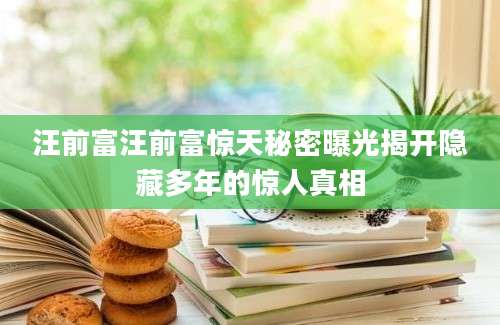 汪前富汪前富惊天秘密曝光揭开隐藏多年的惊人真相