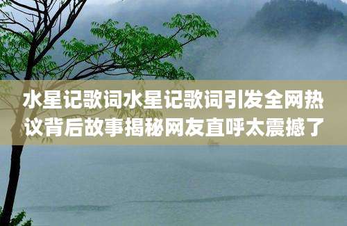 水星记歌词水星记歌词引发全网热议背后故事揭秘网友直呼太震撼了