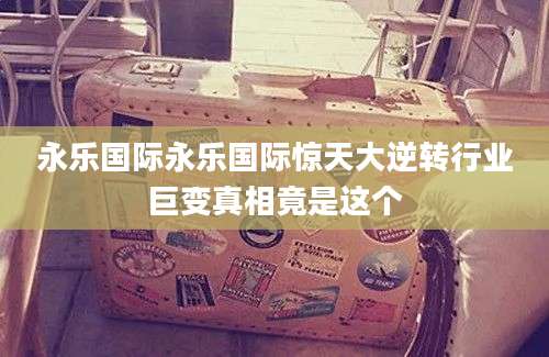 永乐国际永乐国际惊天大逆转行业巨变真相竟是这个