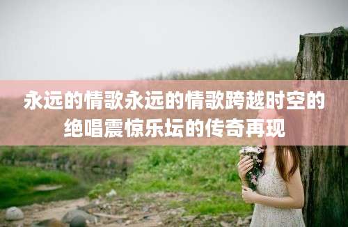 永远的情歌永远的情歌跨越时空的绝唱震惊乐坛的传奇再现