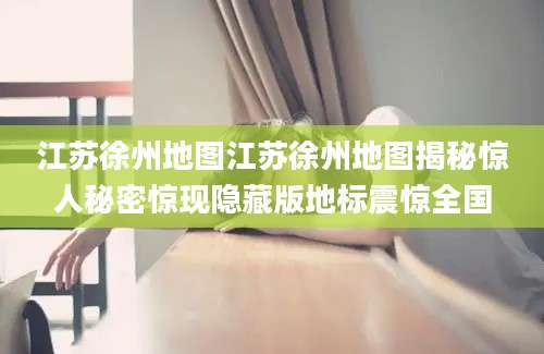 江苏徐州地图江苏徐州地图揭秘惊人秘密惊现隐藏版地标震惊全国