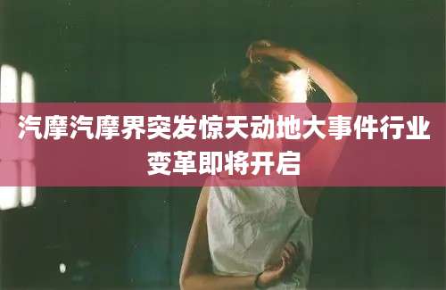 汽摩汽摩界突发惊天动地大事件行业变革即将开启