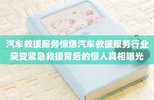汽车救援服务惊爆汽车救援服务行业突变紧急救援背后的惊人真相曝光