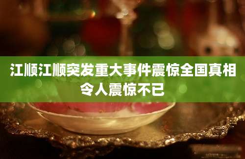 江顺江顺突发重大事件震惊全国真相令人震惊不已