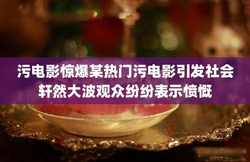 污电影惊爆某热门污电影引发社会轩然大波观众纷纷表示愤慨