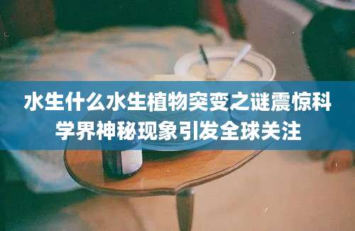 水生什么水生植物突变之谜震惊科学界神秘现象引发全球关注