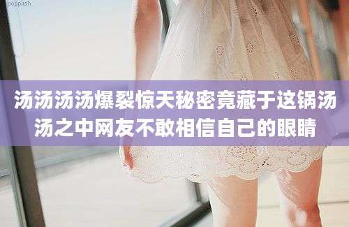 汤汤汤汤爆裂惊天秘密竟藏于这锅汤汤之中网友不敢相信自己的眼睛