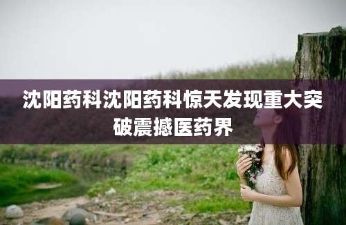 沈阳药科沈阳药科惊天发现重大突破震撼医药界