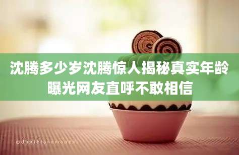 沈腾多少岁沈腾惊人揭秘真实年龄曝光网友直呼不敢相信