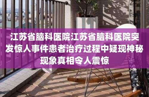 江苏省脑科医院江苏省脑科医院突发惊人事件患者治疗过程中疑现神秘现象真相令人震惊