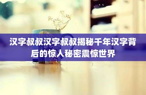 汉字叔叔汉字叔叔揭秘千年汉字背后的惊人秘密震惊世界