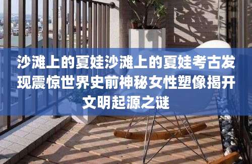 沙滩上的夏娃沙滩上的夏娃考古发现震惊世界史前神秘女性塑像揭开文明起源之谜