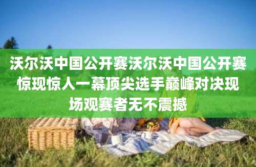 沃尔沃中国公开赛沃尔沃中国公开赛惊现惊人一幕顶尖选手巅峰对决现场观赛者无不震撼