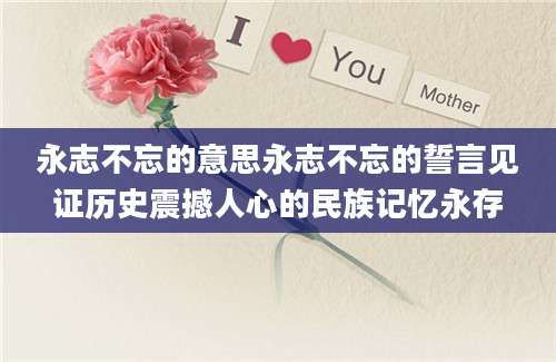 永志不忘的意思永志不忘的誓言见证历史震撼人心的民族记忆永存