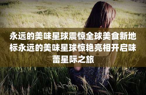 永远的美味星球震惊全球美食新地标永远的美味星球惊艳亮相开启味蕾星际之旅