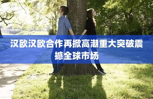 汉欧汉欧合作再掀高潮重大突破震撼全球市场
