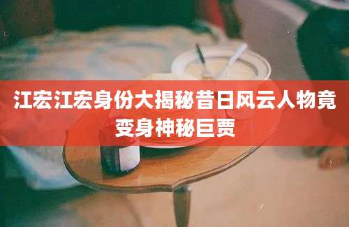 江宏江宏身份大揭秘昔日风云人物竟变身神秘巨贾