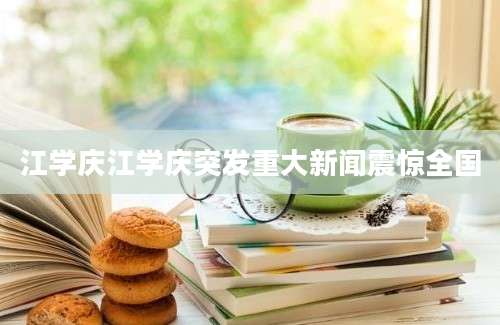 江学庆江学庆突发重大新闻震惊全国
