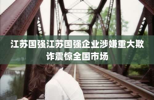 江苏国强江苏国强企业涉嫌重大欺诈震惊全国市场