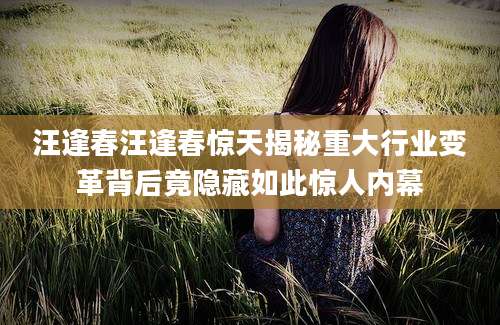 汪逢春汪逢春惊天揭秘重大行业变革背后竟隐藏如此惊人内幕
