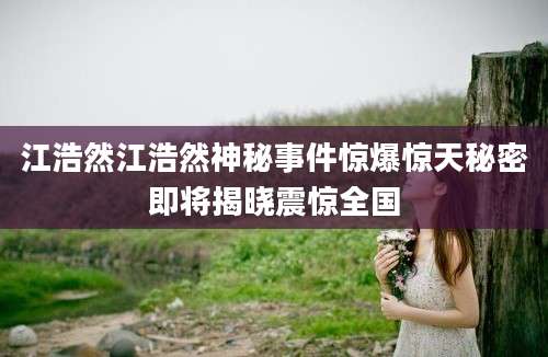 江浩然江浩然神秘事件惊爆惊天秘密即将揭晓震惊全国