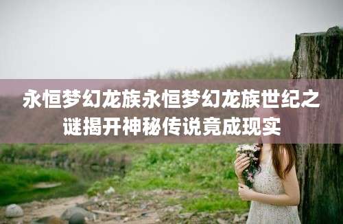 永恒梦幻龙族永恒梦幻龙族世纪之谜揭开神秘传说竟成现实