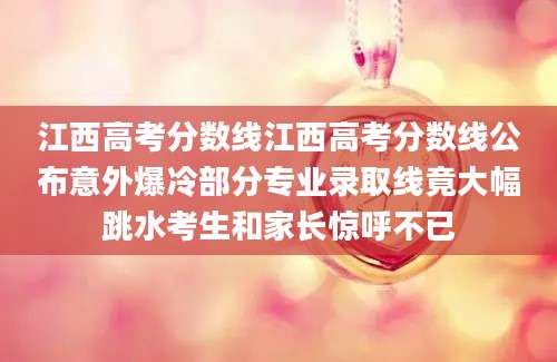 江西高考分数线江西高考分数线公布意外爆冷部分专业录取线竟大幅跳水考生和家长惊呼不已