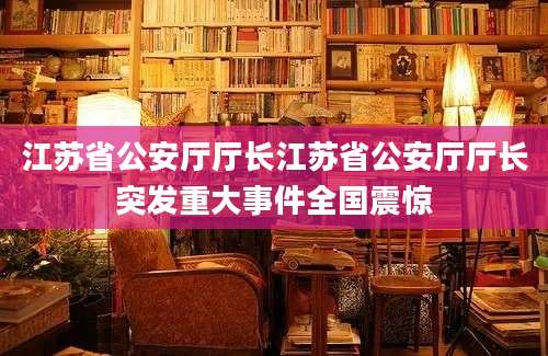 江苏省公安厅厅长江苏省公安厅厅长突发重大事件全国震惊