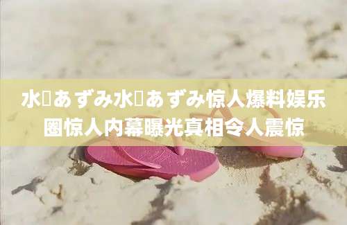 水嶋あずみ水嶋あずみ惊人爆料娱乐圈惊人内幕曝光真相令人震惊