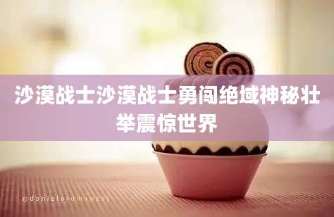 沙漠战士沙漠战士勇闯绝域神秘壮举震惊世界