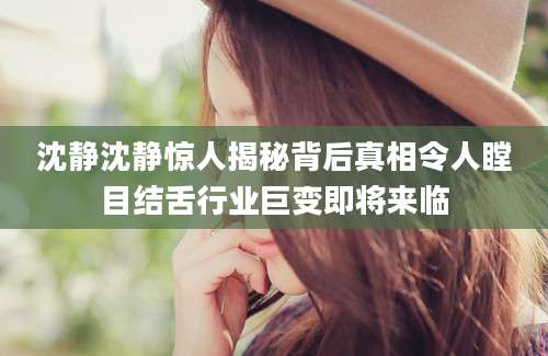 沈静沈静惊人揭秘背后真相令人瞠目结舌行业巨变即将来临