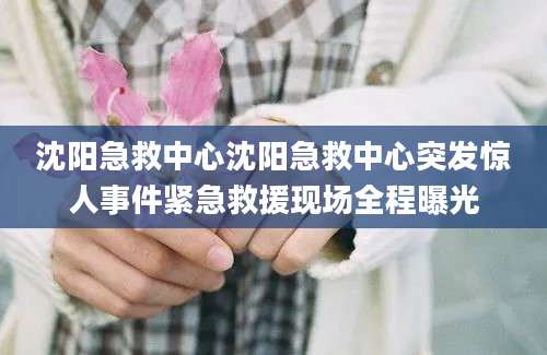 沈阳急救中心沈阳急救中心突发惊人事件紧急救援现场全程曝光