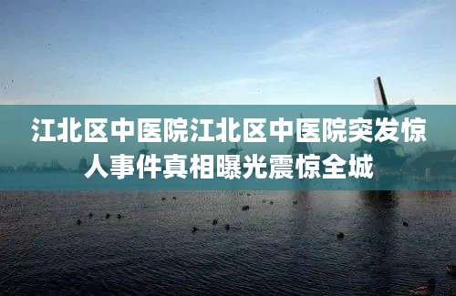江北区中医院江北区中医院突发惊人事件真相曝光震惊全城