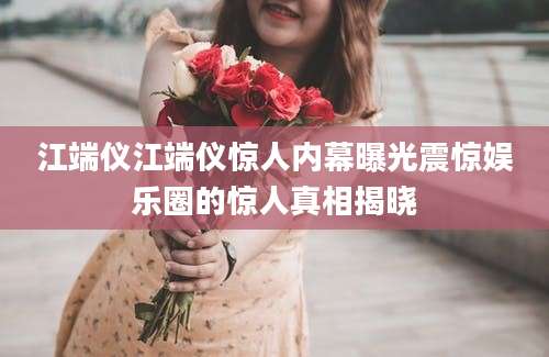 江端仪江端仪惊人内幕曝光震惊娱乐圈的惊人真相揭晓