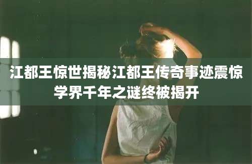 江都王惊世揭秘江都王传奇事迹震惊学界千年之谜终被揭开