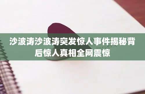 沙波涛沙波涛突发惊人事件揭秘背后惊人真相全网震惊