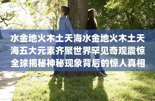 水金地火木土天海水金地火木土天海五大元素齐聚世界罕见奇观震惊全球揭秘神秘现象背后的惊人真相
