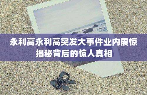永利高永利高突发大事件业内震惊揭秘背后的惊人真相
