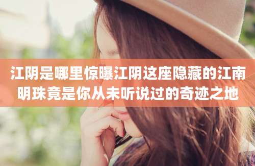 江阴是哪里惊曝江阴这座隐藏的江南明珠竟是你从未听说过的奇迹之地