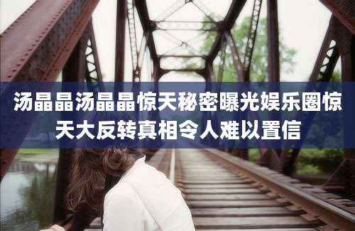汤晶晶汤晶晶惊天秘密曝光娱乐圈惊天大反转真相令人难以置信