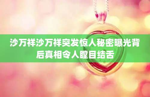 沙万祥沙万祥突发惊人秘密曝光背后真相令人瞠目结舌