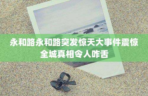 永和路永和路突发惊天大事件震惊全城真相令人咋舌