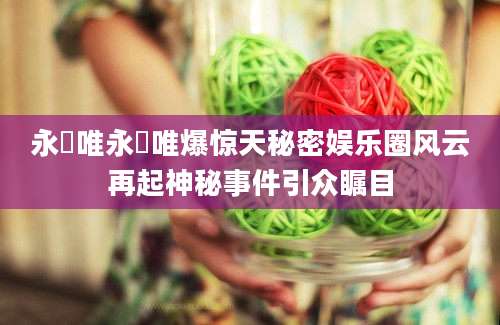 永瀬唯永瀬唯爆惊天秘密娱乐圈风云再起神秘事件引众瞩目