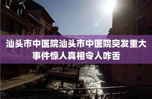汕头市中医院汕头市中医院突发重大事件惊人真相令人咋舌